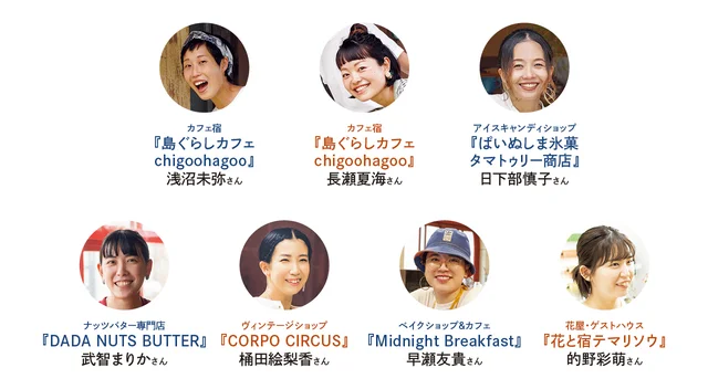 ナッツバター専門店『DADA NUTS BUTTER』武智まりかさん、カフェ宿『島ぐらしカフェchigoohagoo』浅沼未弥さん、長瀬夏海さん、ヴィンテージショップ『CORPO CIRCUS』桶田絵梨香さん、花屋・ゲストハウス『花と宿テマリソウ』的野彩萌さん、ベイクショップ＆カフェ『Midnight Breakfast』早瀬友貴さん、アイスキャンディショップ『ぱいぬしま氷菓 タマトゥリー商店』日下部慎子さん