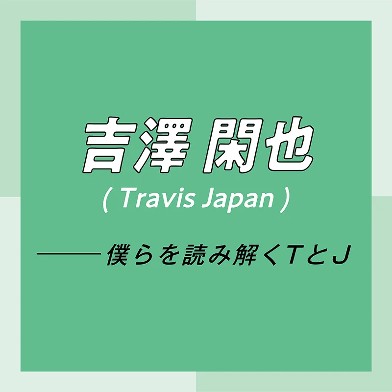 Travis Japan スペシャルインタビュー　part5　吉澤閑也「最近はよく“幸せってなんだろう？”って考えているんです。僕なりに出した結論が……」
