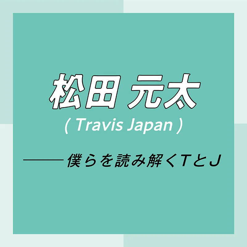 Travis Japan スペシャルインタビュー　part3　松田元太「パフォーマンス中とのギャップでくぎづけにして、沼に引きずり込む自信があります」