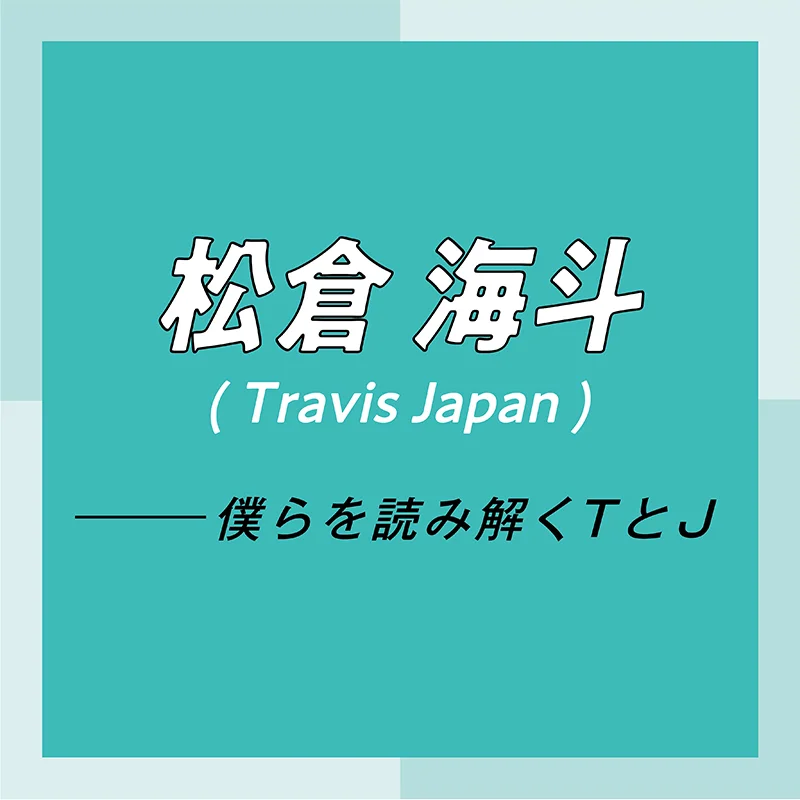 Travis Japan スペシャルインタビュー　part6　松倉海斗「なぜこの仕事をしているのか考えた時、行き着く先は僕を応援してくれる人に感謝と愛を届けるため」