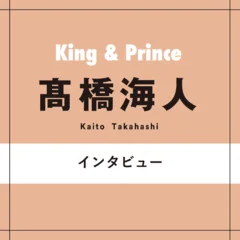 King & Prince髙橋海人があったかい気持ちになる、人と人との関係「コンサートでも客席をちゃんと見渡す。この時間をお互いに幸せに過ごせるように」
