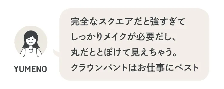 完全なスクエアだと強すぎてしっかりメイクが必要だし、丸だとどぼけて見えちゃう。クラウンパントはお仕事にベスト」（夢乃さん）