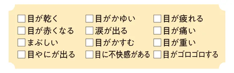 目が乾く、目はかゆい、目が疲れる、目が赤くなる、涙が出る、目が痛い、まぶしい、目がかすむ、目が重い、目やにが出る、目に不快感がある、目がゴロゴロする